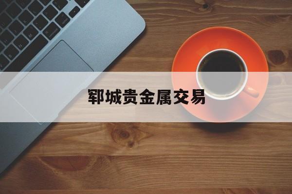 郓城贵金属交易(郓城贵金属交易所在哪里)